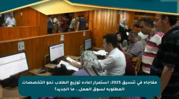 مفاجأة في تنسيق 2025: استمرار إعادة توزيع الطلاب نحو التخصصات المطلوبة لسوق العمل.. ما الجديد؟